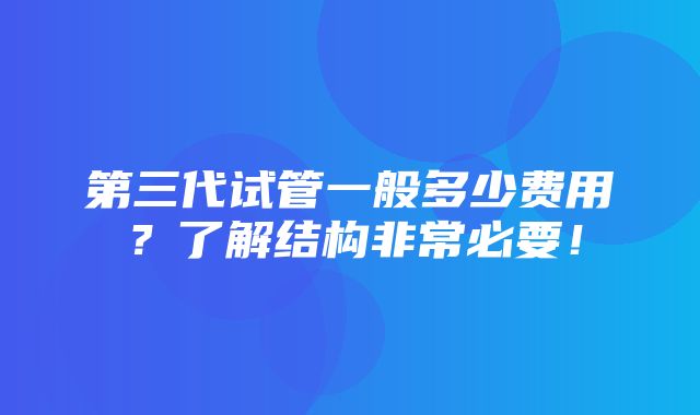 第三代试管一般多少费用？了解结构非常必要！