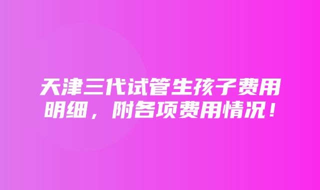 天津三代试管生孩子费用明细，附各项费用情况！