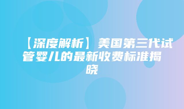 【深度解析】美国第三代试管婴儿的最新收费标准揭晓