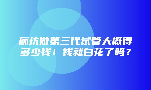 廊坊做第三代试管大概得多少钱！钱就白花了吗？