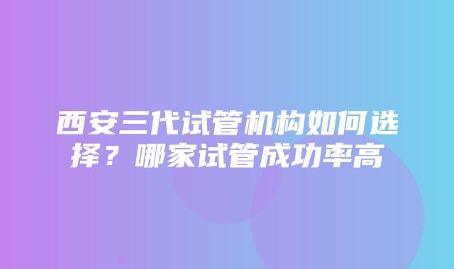 西安三代试管机构如何选择？哪家试管成功率高