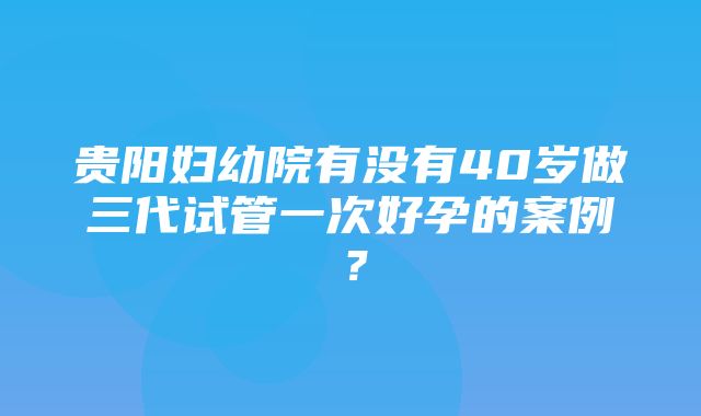 贵阳妇幼院有没有40岁做三代试管一次好孕的案例？