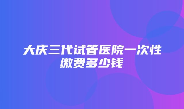 大庆三代试管医院一次性缴费多少钱