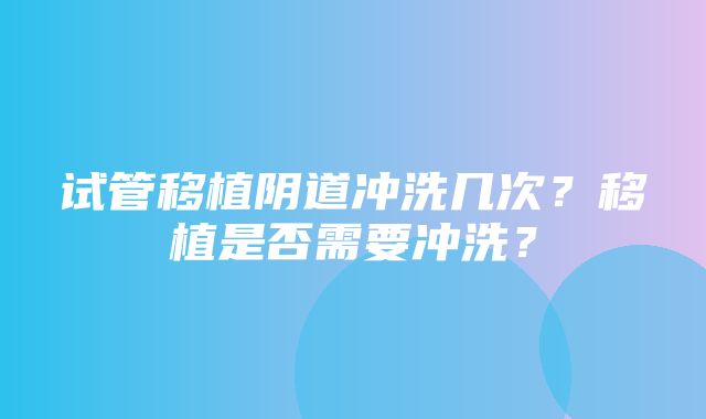 试管移植阴道冲洗几次？移植是否需要冲洗？