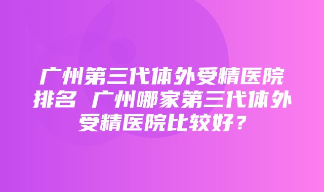 广州第三代体外受精医院排名 广州哪家第三代体外受精医院比较好？