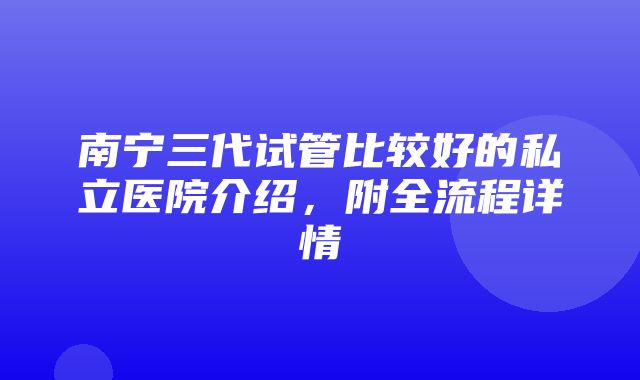 南宁三代试管比较好的私立医院介绍，附全流程详情