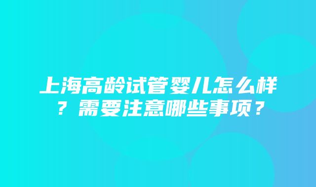 上海高龄试管婴儿怎么样？需要注意哪些事项？