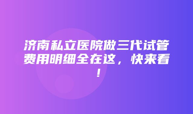 济南私立医院做三代试管费用明细全在这，快来看！