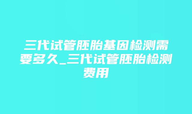 三代试管胚胎基因检测需要多久_三代试管胚胎检测费用