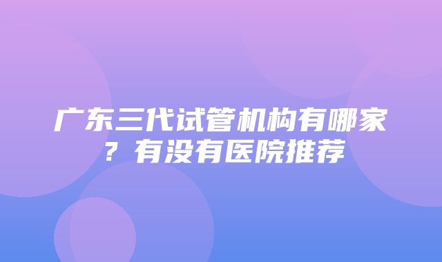 广东三代试管机构有哪家？有没有医院推荐