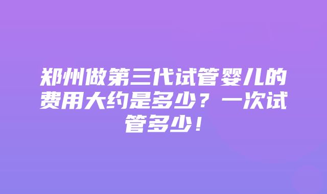 郑州做第三代试管婴儿的费用大约是多少？一次试管多少！