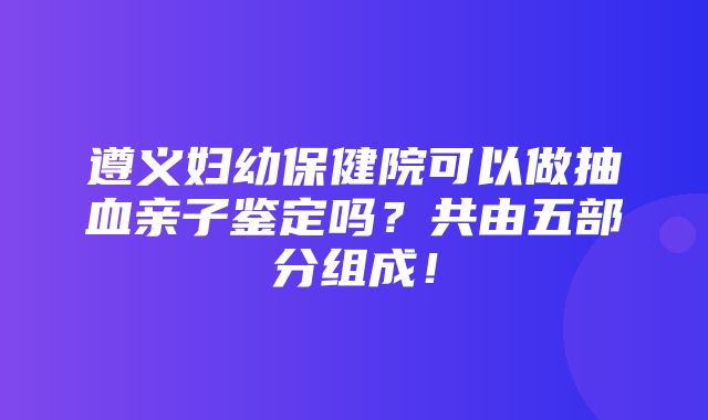 遵义妇幼保健院可以做抽血亲子鉴定吗？共由五部分组成！