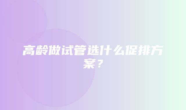 高龄做试管选什么促排方案？