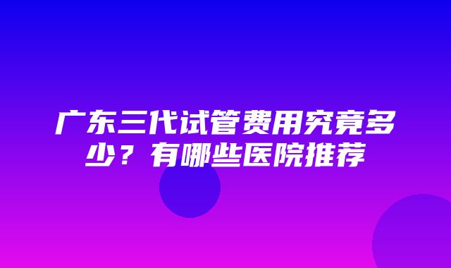 广东三代试管费用究竟多少？有哪些医院推荐