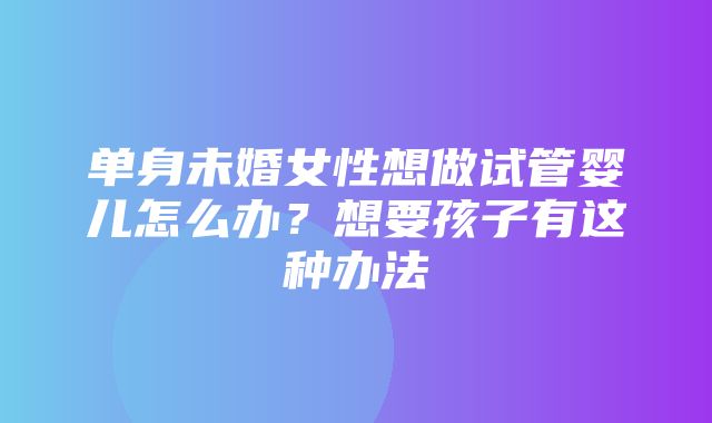 单身未婚女性想做试管婴儿怎么办？想要孩子有这种办法