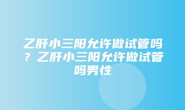 乙肝小三阳允许做试管吗？乙肝小三阳允许做试管吗男性