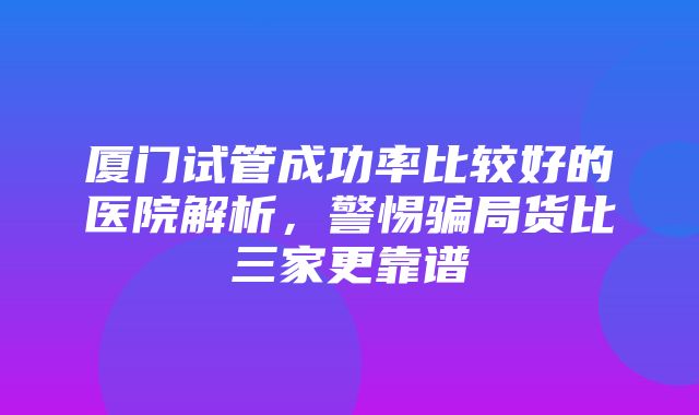 厦门试管成功率比较好的医院解析，警惕骗局货比三家更靠谱