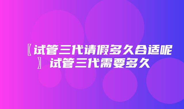 〖试管三代请假多久合适呢〗试管三代需要多久