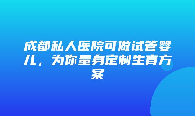 成都私人医院可做试管婴儿，为你量身定制生育方案