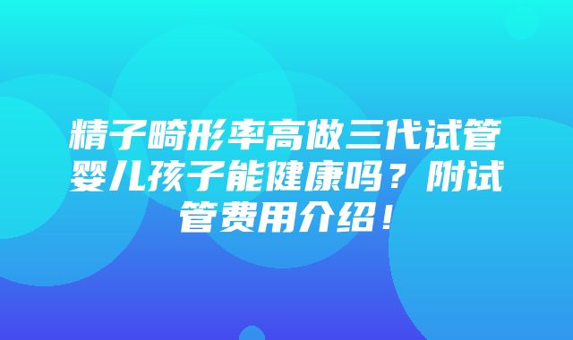 精子畸形率高做三代试管婴儿孩子能健康吗？附试管费用介绍！