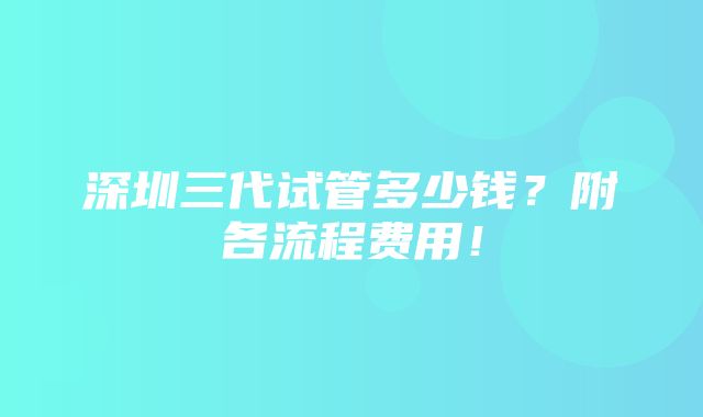 深圳三代试管多少钱？附各流程费用！