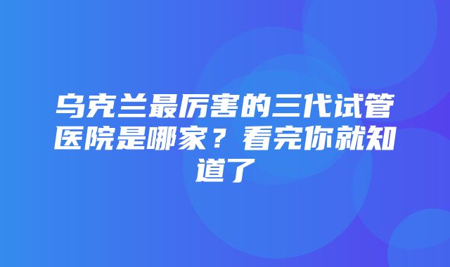 乌克兰最厉害的三代试管医院是哪家？看完你就知道了