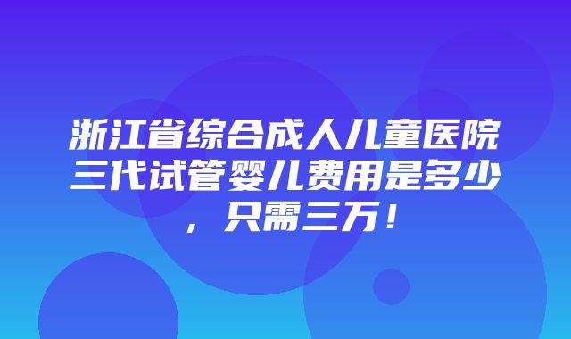 浙江省综合成人儿童医院三代试管婴儿费用是多少，只需三万！