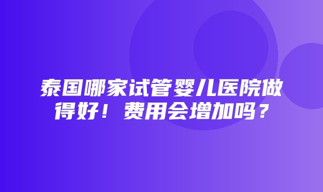 泰国哪家试管婴儿医院做得好！费用会增加吗？