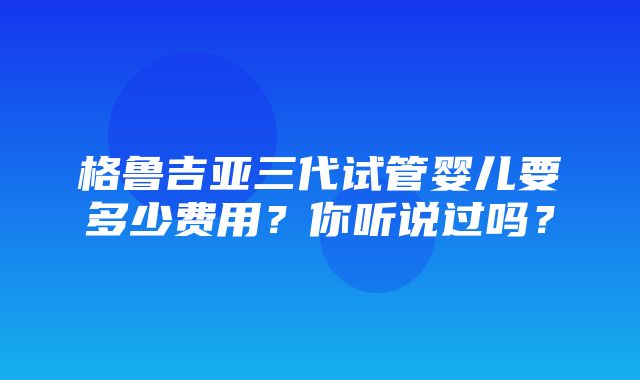 格鲁吉亚三代试管婴儿要多少费用？你听说过吗？