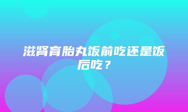 滋肾育胎丸饭前吃还是饭后吃？