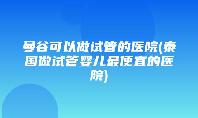 曼谷可以做试管的医院(泰国做试管婴儿最便宜的医院)