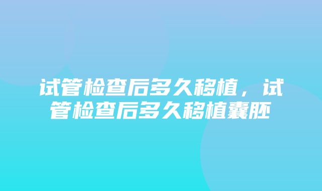 试管检查后多久移植，试管检查后多久移植囊胚