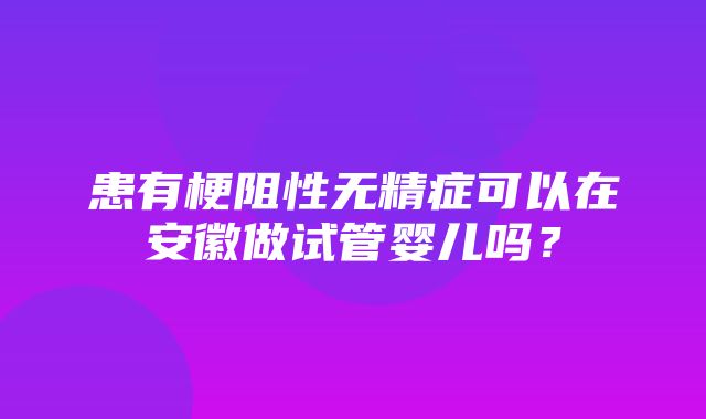 患有梗阻性无精症可以在安徽做试管婴儿吗？