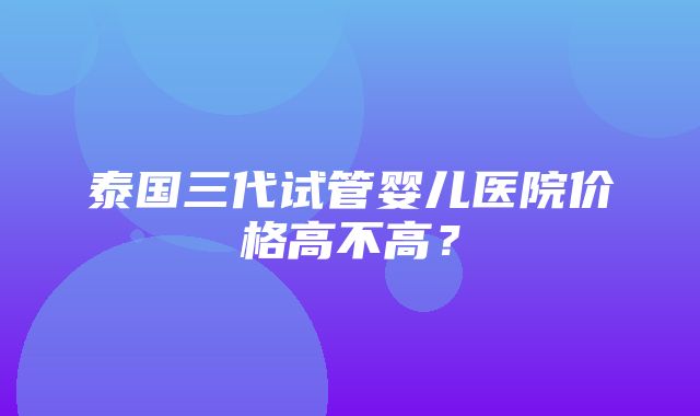 泰国三代试管婴儿医院价格高不高？