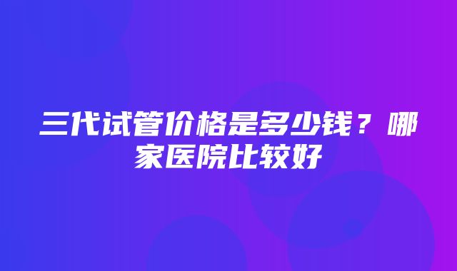 三代试管价格是多少钱？哪家医院比较好