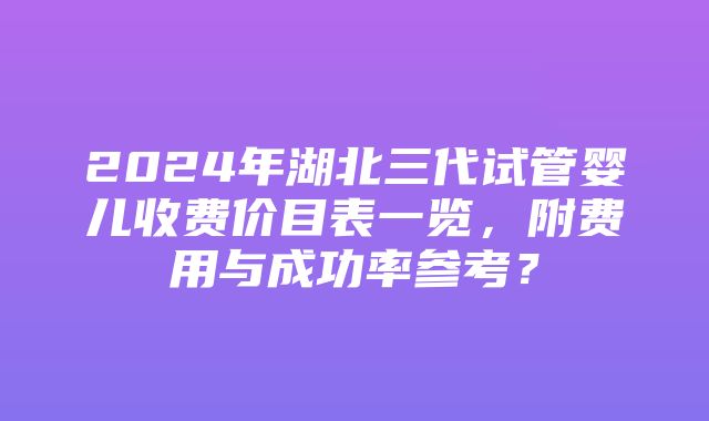 2024年湖北三代试管婴儿收费价目表一览，附费用与成功率参考？