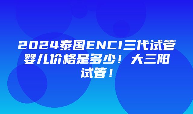 2024泰国ENCI三代试管婴儿价格是多少！大三阳试管！