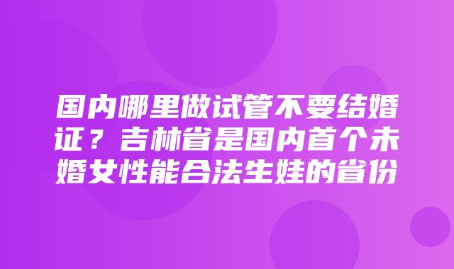 国内哪里做试管不要结婚证？吉林省是国内首个未婚女性能合法生娃的省份