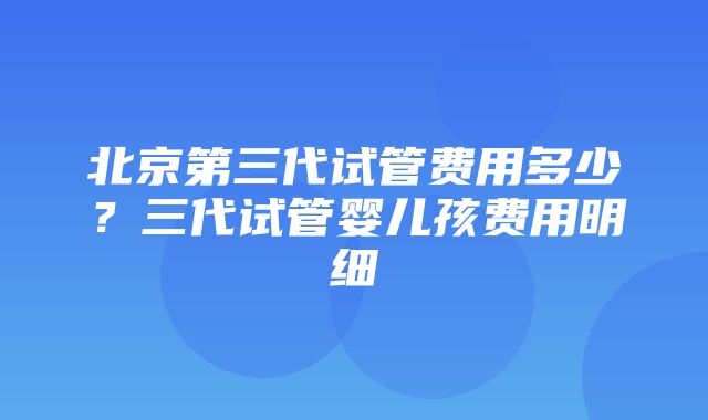 北京第三代试管费用多少？三代试管婴儿孩费用明细