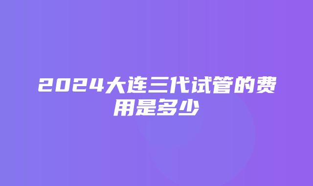 2024大连三代试管的费用是多少