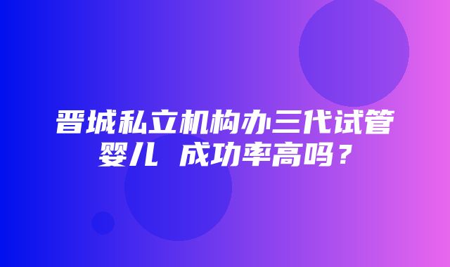 晋城私立机构办三代试管婴儿 成功率高吗？