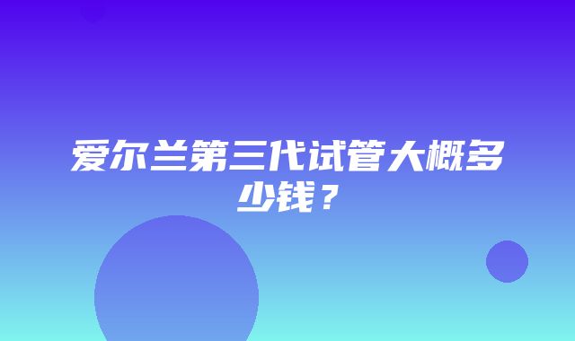 爱尔兰第三代试管大概多少钱？