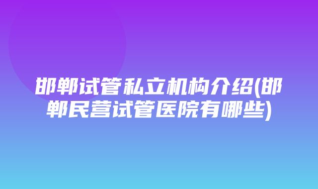 邯郸试管私立机构介绍(邯郸民营试管医院有哪些)