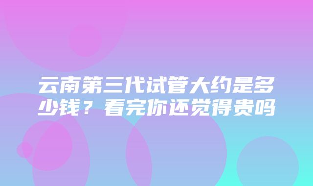 云南第三代试管大约是多少钱？看完你还觉得贵吗