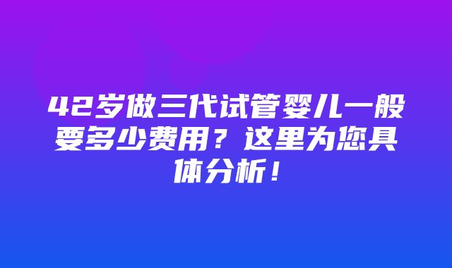 42岁做三代试管婴儿一般要多少费用？这里为您具体分析！