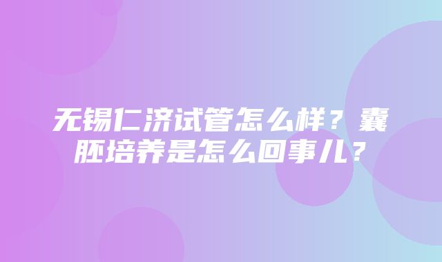 无锡仁济试管怎么样？囊胚培养是怎么回事儿？