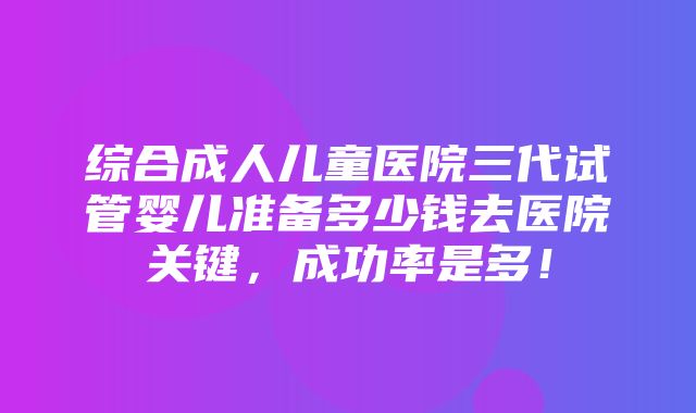 综合成人儿童医院三代试管婴儿准备多少钱去医院关键，成功率是多！