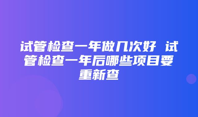 试管检查一年做几次好 试管检查一年后哪些项目要重新查