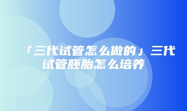 「三代试管怎么做的」三代试管胚胎怎么培养