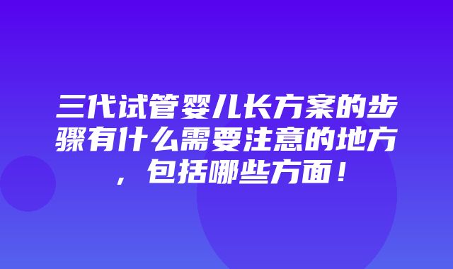 三代试管婴儿长方案的步骤有什么需要注意的地方，包括哪些方面！